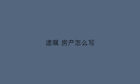 遗嘱房产怎么写(遗嘱房产怎么写给女儿)
